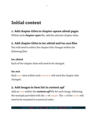 7
Initial content
1. Add chapter titles to chapter-open#.xhtml pages
Within each chapter-open file, add the relevant chapter titles.
2. Add chapter titles to toc.xhtml and toc.ncx files
You will need to reflect the chapter title changes within the
following files:
toc.xhtml
Each of the chapter titles will need to be changed.
toc.ncx
Each text item within each navPoint will need the chapter title
changed.
3. Add images to item list in content.opf
Add an item within the content.opf file for each image, following
the example provided with the id of image#. The id of the items will
need to be renamed in numerical order.
 