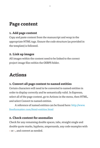 8
Page content
1. Add page content
Copy and paste content from the manuscript and wrap in the
appropriate HTML tags. Ensure the code structure (as provided in
the template) is followed.
2. Link up images
All images within the content need to be linked to the correct
project image files within the OEBPS folder.
Actions
1. Convert all page content to named entities
Certain characters will need to be converted to named entities in
order to display correctly and be semantically valid. In Espresso,
select all of the page content, go to Actions in the menu, then HTML,
and select Convert to named entities.
A reference of named entities can be found here: http://www.
freeformatter.com/html-entities.html
2. Check content for anomalies
Check for any remaining double spaces, tabs, straight single and
double quote marks, hyphens, ampersands, any code examples with
< or >, and convert as needed.
 