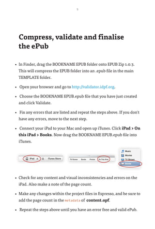 9
Compress, validate and finalise 	
the ePub
•	 In Finder, drag the BOOKNAME EPUB folder onto EPUB Zip 1.0.3.
This will compress the EPUB folder into an .epub file in the main
TEMPLATE folder.
•	 Open your browser and go to http://validator.idpf.org.
•	 Choose the BOOKNAME EPUB.epub file that you have just created
and click Validate.
•	 Fix any errors that are listed and repeat the steps above. If you don't
have any errors, move to the next step.
•	 Connect your iPad to your Mac and open up iTunes. Click iPad > On
this iPad > Books. Now drag the BOOKNAME EPUB.epub file into
iTunes.
•	 Check for any content and visual inconsistencies and errors on the
iPad. Also make a note of the page count.
•	 Make any changes within the project files in Espresso, and be sure to
add the page count in the metadata of content.opf.
•	 Repeat the steps above until you have an error free and valid ePub.
 