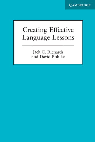 In Creating Effective Language Lessons authors Jack C. Richards and
David Bohlke examine the essential characteristics of good teaching that
lead to the creation of effective lessons. By exploring the thinking, skills,
and practices that expert teachers employ in the classroom, Richards
and Bohlke outline the key principles that language teachers need to be
familiar with in order to create and plan effective lessons while fostering
a positive attitude toward learning in a student-centered classroom.

Jack C. Richards is an internationally renowned specialist in English
Language Teaching and an applied linguist and educator. He is the
author of numerous professional books for English language teachers
as well as many widely used textbooks for English language students.
His titles include the best-selling Interchange series, Four Corners,
Passages, Connect, and Strategic Reading.
David Bohlke has over 20 years of experience as a materials writer,
editor, language consultant, teacher, and teacher trainer. He specializes
in creating fun, flexible, and easy-to-use classroom materials and has
conducted multiple teacher training workshops around the world. He
is also co-author of Four Corners.

Creating Effective
Language Lessons
Jack C. Richards
and David Bohlke

 