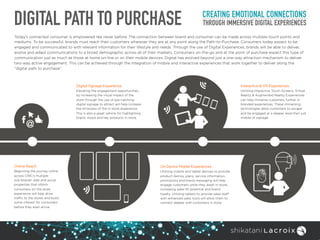 DIGITAL PATH TO PURCHASE CREATING EMOTIONAL CONNECTIONS
THROUGH IMMERSIVE DIGITAL EXPERIENCES
Today’s connected consumer is empowered like never before. The connection between brand and consumer can be made across multiple touch points and
mediums. To be successful, brands must reach their customers wherever they are at any point along the Path-to-Purchase. Consumers today expect to be
engaged and communicated to with relevant information for their lifestyle and needs. Through the use of Digital Experiences, brands will be able to deliver,
evolve and adapt communications to a broad demographic across all of their markets. Consumers on-the-go and at the point of purchase expect this type of
communication just as much as those at home on-line or on their mobile devices. Digital has evolved beyond just a one-way attraction mechanism to deliver
two-way active engagement. This can be achieved through the integration of mobile and interactive experiences that work together to deliver along the
“digital path to purchase”.
Online Reach
Beginning the journey online
across CWC’s multiple  
sub-brands’ web and social
properties that inform
consumers on the store
experience will help drive
traffic to the stores and build
some interest for consumers
before they even arrive.
Digital Signage Experience
Elevating the engagement opportunities
by increasing the visual impact of the
store through the use of eye-catching
digital signage to attract will help increase
the stickiness of the in-store experience.
This is also a great vehicle for highlighting
brand, mood and key products in-store.
On Device Mobile Experiences
Utilizing mobile and tablet devices to provide
product demos, plans, service information,
promotions and brand messaging will help
engage customers while they dwell in-store,
increasing sales lift potential and brand
loyalty. Utilizing tablets to provide sales staff
with enhanced sales tools will allow them to
connect deeper with customers in store.
Interactive & VR Experiences
Utilizing Interactive Touch Screens, Virtual
Reality & Augmented Reality Experiences
can help immerse customers further in
branded experiences. These immersing
technologies allow customers to escape
and be engaged at a deeper level than just
mobile of signage.
 