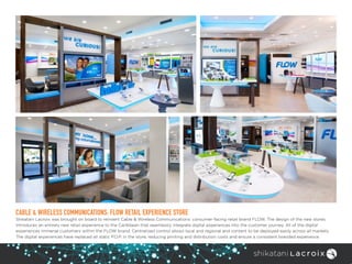 CABLE & WIRELESS COMMUNICATIONS: FLOW RETAIL EXPERIENCE STORE
Shikatani Lacroix was brought on board to reinvent Cable & Wireless Communications’ consumer-facing retail brand FLOW. The design of the new stores
introduces an entirely new retail experience to the Caribbean that seamlessly integrate digital experiences into the customer journey. All of the digital
experiences immerse customers within the FLOW brand. Centralized control allows local and regional and content to be deployed easily across all markets.
The digital experiences have replaced all static P.O.P. in the store, reducing printing and distribution costs and ensure a consistent branded experience.
 