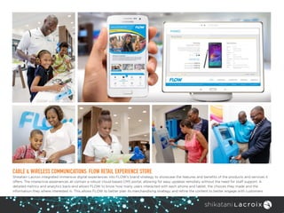 CABLE & WIRELESS COMMUNICATIONS: FLOW RETAIL EXPERIENCE STORE
Shikatani Lacroix integrated immersive digital experiences into FLOW’s brand strategy to showcase the features and benefits of the products and services it
offers. The interactive experiences all contain a robust cloud-based CMS portal, allowing for easy updates remotely without the need for staff support. A
detailed metrics and analytics back-end allows FLOW to know how many users interacted with each phone and tablet, the choices they made and the
information they where interested in. This allows FLOW to better plan its merchandising strategy and refine the content to better engage with customers.
 