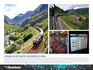 FLAMSBANA: THE MOST BEAUTIFUL TRAIN JOURNEY IN THE WORLD
Flamsbana worked with Dataserver, an Omnivex Value Added Reseller, to create an end to end experience for visitors engaging them at different points along
their trip with a consistent brand, informing them of relevant information about their experience. By using high powered RFID antennae to provide data on
the trains position and speed they are able to provide video and audio that identifies points of interest along the way. No additional staff is required to update
the screens, most of the information updates automatically based on current conditions. The experience is subtle and seamless.
 