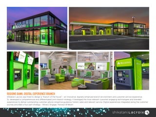 REGIONS BANK: DIGITAL EXPERIENCE BRANCH
Shikatani Lacroix was hired to design a “branch of the future” – an innovative, digitally enhanced branch environment and customer service experience.
SL developed a comprehensive and differentiated omni-branch strategy. It leveraged the most relevant customer engaging technologies and branded
experiences to deliver outstanding customer advice, proactive guidance, holistic sales and relevant service. Digital experiences integrated along the customer
journey provided a four-part strategy - Attract, Engage, Transact & Retain.
 