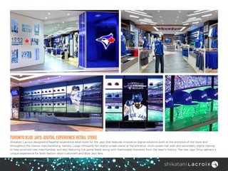 TORONTO BLUE JAYS: DIGITAL EXPERIENCE RETAIL STORE
Shikatani Lacroix designed a flagship experience retail store for the Jays that features innovative digital solutions both at the entrance of the store and
throughout the interior merchandising, namely: Large silhouette ten digital screen panel at the entrance, multi-screen hat wall; and secondary digital signing
to help promote new merchandise, and also featuring live game feeds along with memorable moments from the team’s history. The new Jays Shop delivers a
unique experience for both fashion retail customers and Blue Jays fans.
 