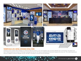 TORONTO BLUE JAYS: DIGITAL EXPERIENCE RETAIL STORE
Interactive touch screens allow shoppers to customize there own jersey in a fun and engaging way, providing detailed info on the jerseys, the players and
team. Mobile experiences tie back to MLB apps, leverage Geo-fencing / BT beacons extending the connection beyond the store visit. The mobile experiences
serve as a deeper connection between the fan, the team, the stadium, the store and the MLB apps.
 