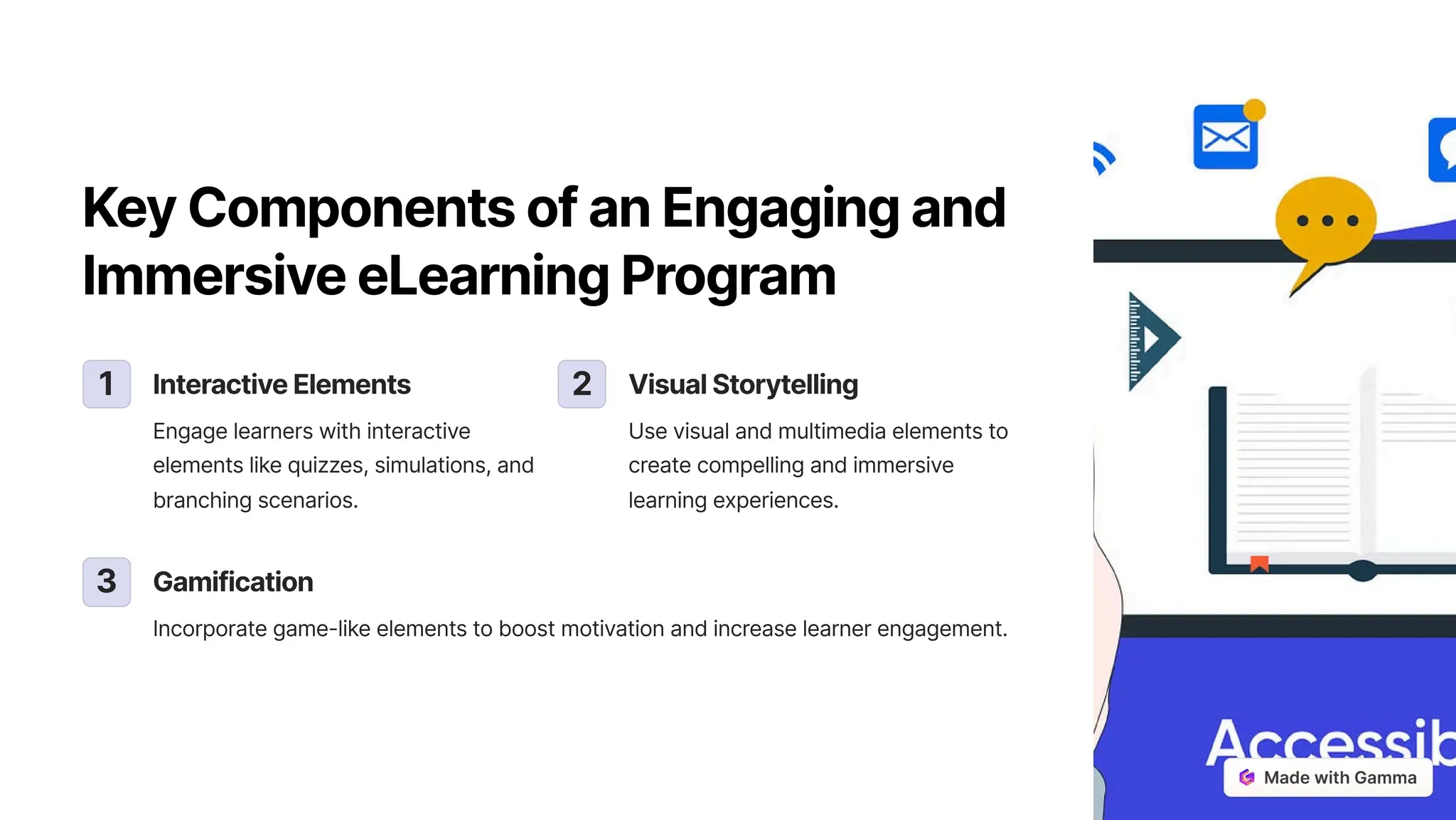 KeyComponentsofanEngagingand
ImmersiveeLearningProgram
1 InteractiveElements
Engage learners with interactive
elements like quizzes, simulations, and
branching scenarios.
2 VisualStorytelling
Use visual and multimedia elements to
create compelling and immersive
learning experiences.
3 Gamification
Incorporate game-like elements to boost motivation and increase learner engagement.
 
