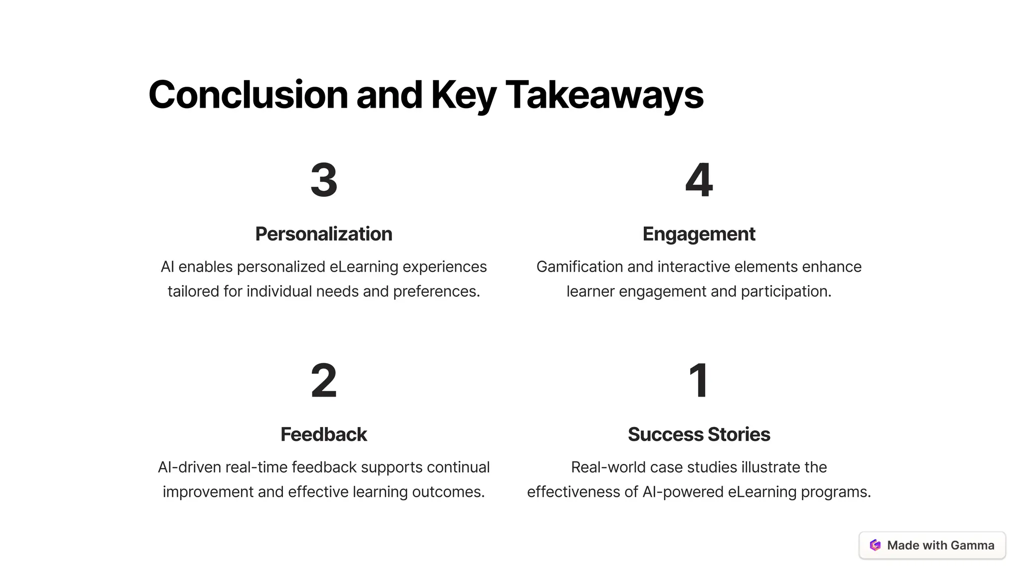ConclusionandKeyTakeaways
3
Personalization
AI enables personalized eLearning experiences
tailored for individual needs and preferences.
4
Engagement
Gamification and interactive elements enhance
learner engagement and participation.
2
Feedback
AI-driven real-time feedback supports continual
improvement and effective learning outcomes.
1
SuccessStories
Real-world case studies illustrate the
effectiveness of AI-powered eLearning programs.
 