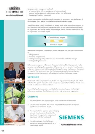 128
By applying talent management to all staff:
• all customer-facing staff are engaged, so all customers benefit
• everyone has the opportunity and choices to achieve their full potential
• the pipeline of highfliers is sustained.
Siemens has created a standard process for managing the performance and development of
all employees. This is referred to as the Performance Management Process.
The process creates a direct link between the strategy of the whole organisation and plans for
each individual. Every individual is given targets based on their role and responsibility within
the organisation. It is through meeting personal targets that the individual is best able to help
the organisation to achieve its targets.
Performance management is a systematic process that creates trust and open communication
by:
• setting objectives
• monitoring progress made
• creating an ongoing dialogue between each team member and his/her manager
• enabling forthright discussion.
Performance management in Siemens is the engine that drives Talent Management. It is the
cornerstone of its high performance culture. When carried out in a consistent way, this system
makes sure that everyone is told honestly about their performance. Employees are clear about
the impact of their performance and what the consequences are for their development.
Everyone within the organisation is pulling together to achieve the business strategy.
Conclusion
People really matter. Organisational results stem from high performance. People only perform
well when they operate in a culture which nurtures and supports them and helps them to work
towards the achievement of their ambitions.
Siemens’ high performance culture provides the framework and support in which high
performance people can show their commitment to a high performance organisation.
Questions
1. How does Siemens seek to provide good career opportunities for employees?
2. Describe one of the systems that Siemens has created which provides development
opportunities for employees at work.
3. How important is the appraisal system in helping
to create shared understandings about the
objectives of the organisation and personal
objectives of individual employees?
4. How effective do you think the Siemens
approach to people management will be in
creating great results? www.siemens.co.uk
www.thetimes100.co.uk
TheTimesNewspaperLimitedand©MBAPublishingLtd2007.Whilsteveryefforthasbeenmadetoensureaccuracy
ofinformation,neitherthepublishernortheclientcanbeheldresponsibleforerrorsofomissionorcommission.
Individual targets
Organisational targets
24765_SIEMENS 13/3/07 13:46 Page 4
 