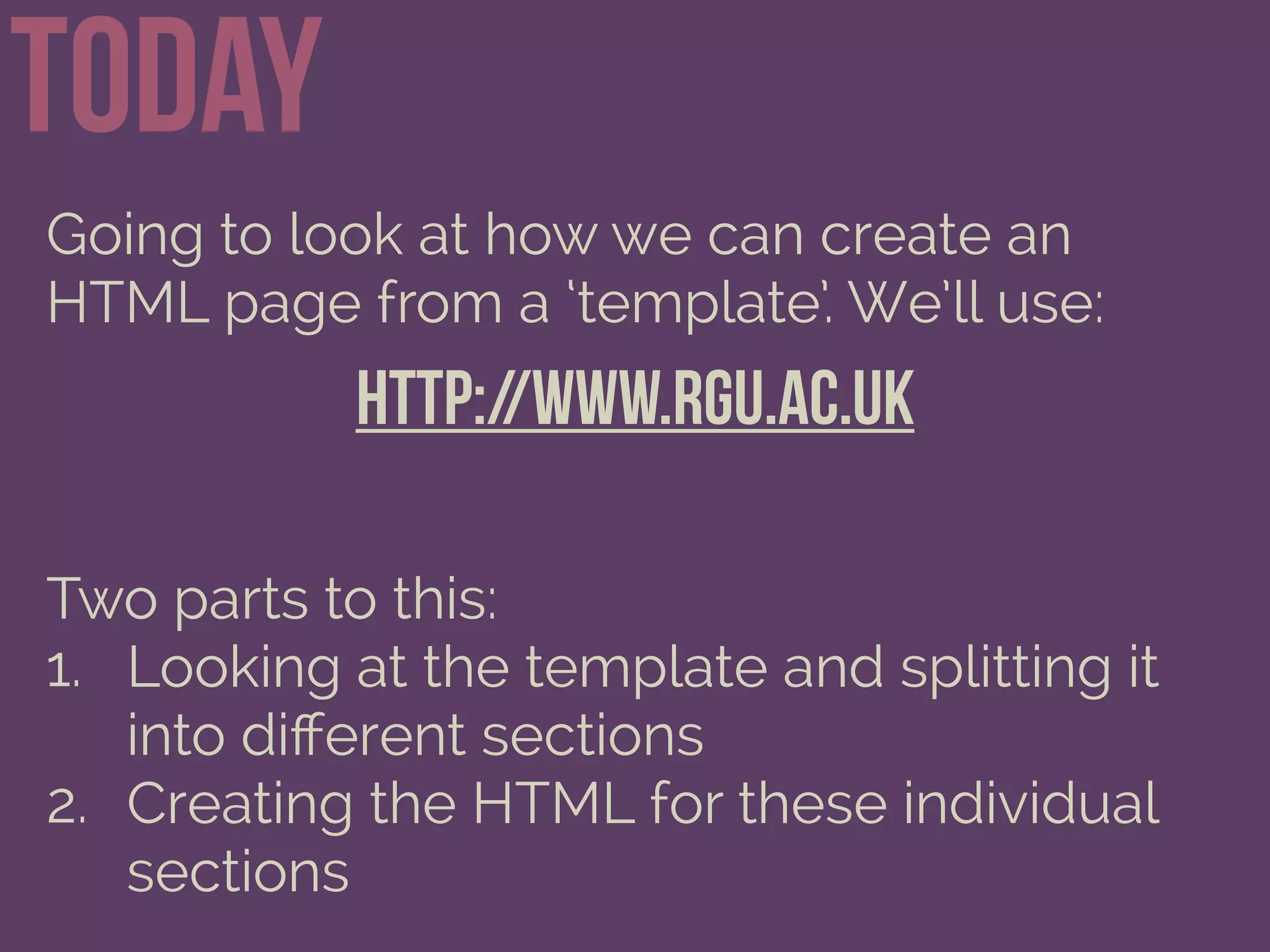 Today
Going to look at how we can create an
HTML page from a ‘template’. We’ll use:
http://www.rgu.ac.uk
Two parts to this:
1. Looking at the template and splitting it
into diﬀerent sections
2. Creating the HTML for these individual
sections
 