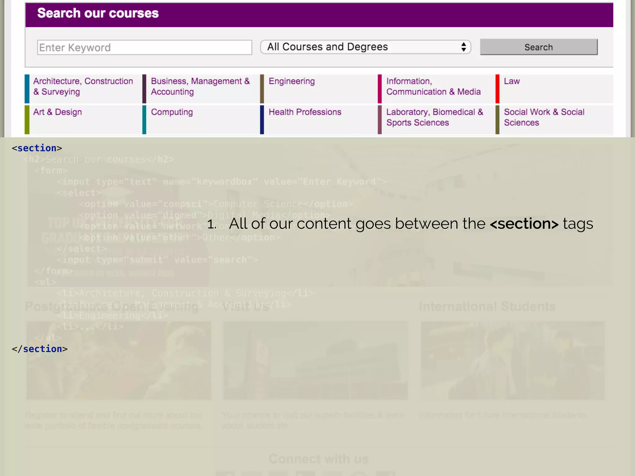 <section> 
<h2>Search our courses</h2> 
<form> 
<input type="text" name="keywordbox" value="Enter Keyword"> 
<select> 
<option value="compsci">Computer Science</option> 
<option value="digmed">Digital Media</option> 
<option value="network">Computer Network Management and Design</option> 
<option value="other">Other</option> 
</select> 
<input type="submit" value="search"> 
</form> 
<ul> 
<li>Architeture, Construction & Surveying</li> 
<li>Business, Management & Accounting</li> 
<li>Engineering</li> 
<li>...</li> 
</ul> 
</section>
1. All of our content goes between the <section> tags
 