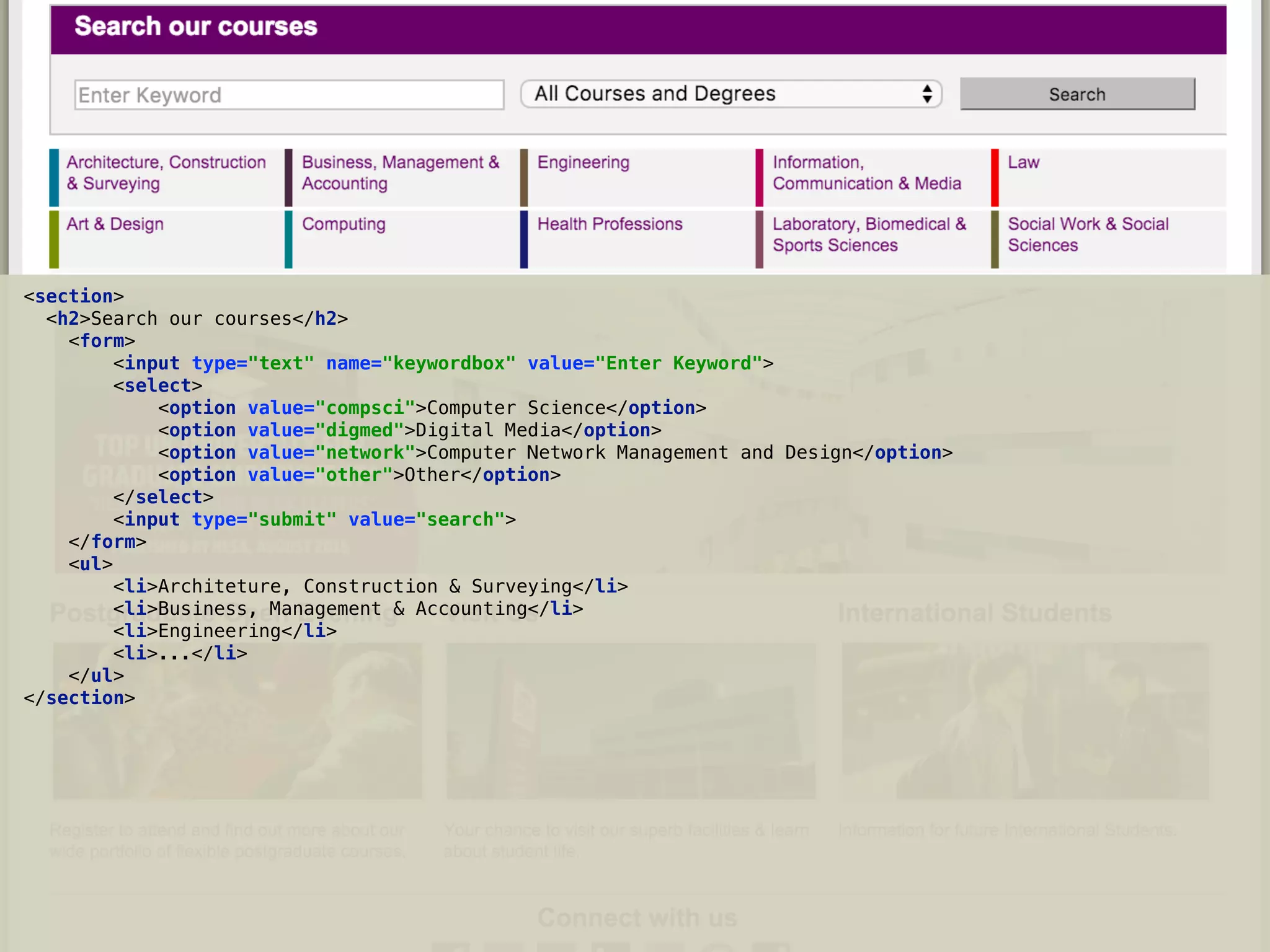<section> 
<h2>Search our courses</h2> 
<form> 
<input type="text" name="keywordbox" value="Enter Keyword"> 
<select> 
<option value="compsci">Computer Science</option> 
<option value="digmed">Digital Media</option> 
<option value="network">Computer Network Management and Design</option> 
<option value="other">Other</option> 
</select> 
<input type="submit" value="search"> 
</form> 
<ul> 
<li>Architeture, Construction & Surveying</li> 
<li>Business, Management & Accounting</li> 
<li>Engineering</li> 
<li>...</li> 
</ul> 
</section>
 