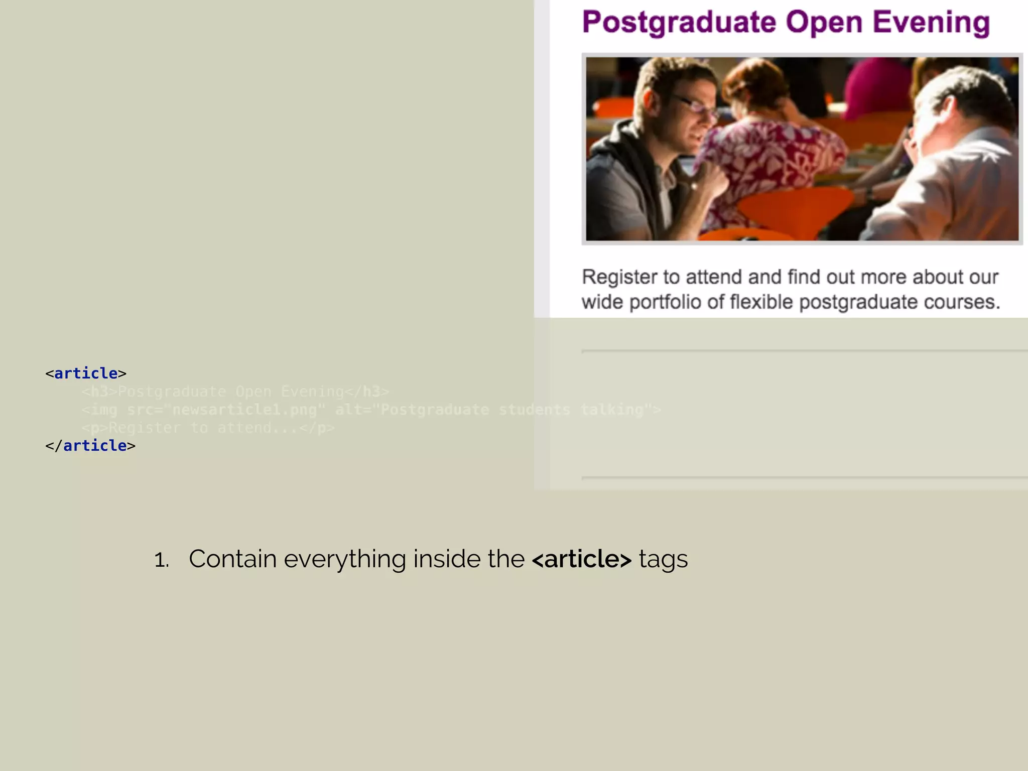 <article> 
<h3>Postgraduate Open Evening</h3> 
<img src="newsarticle1.png" alt="Postgraduate students talking"> 
<p>Register to attend...</p> 
</article>
1. Contain everything inside the <article> tags
 