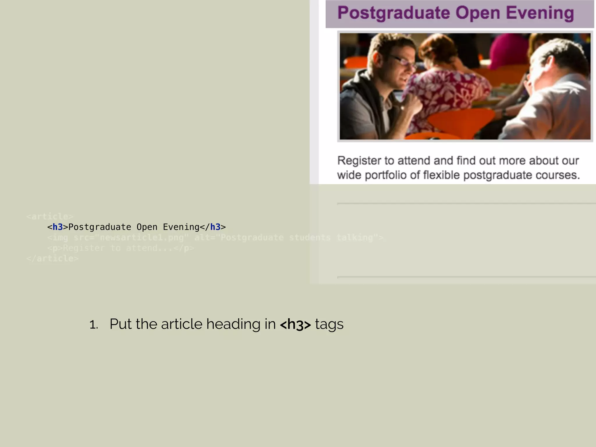 <article> 
<h3>Postgraduate Open Evening</h3> 
<img src="newsarticle1.png" alt="Postgraduate students talking"> 
<p>Register to attend...</p> 
</article>
1. Put the article heading in <h3> tags
 