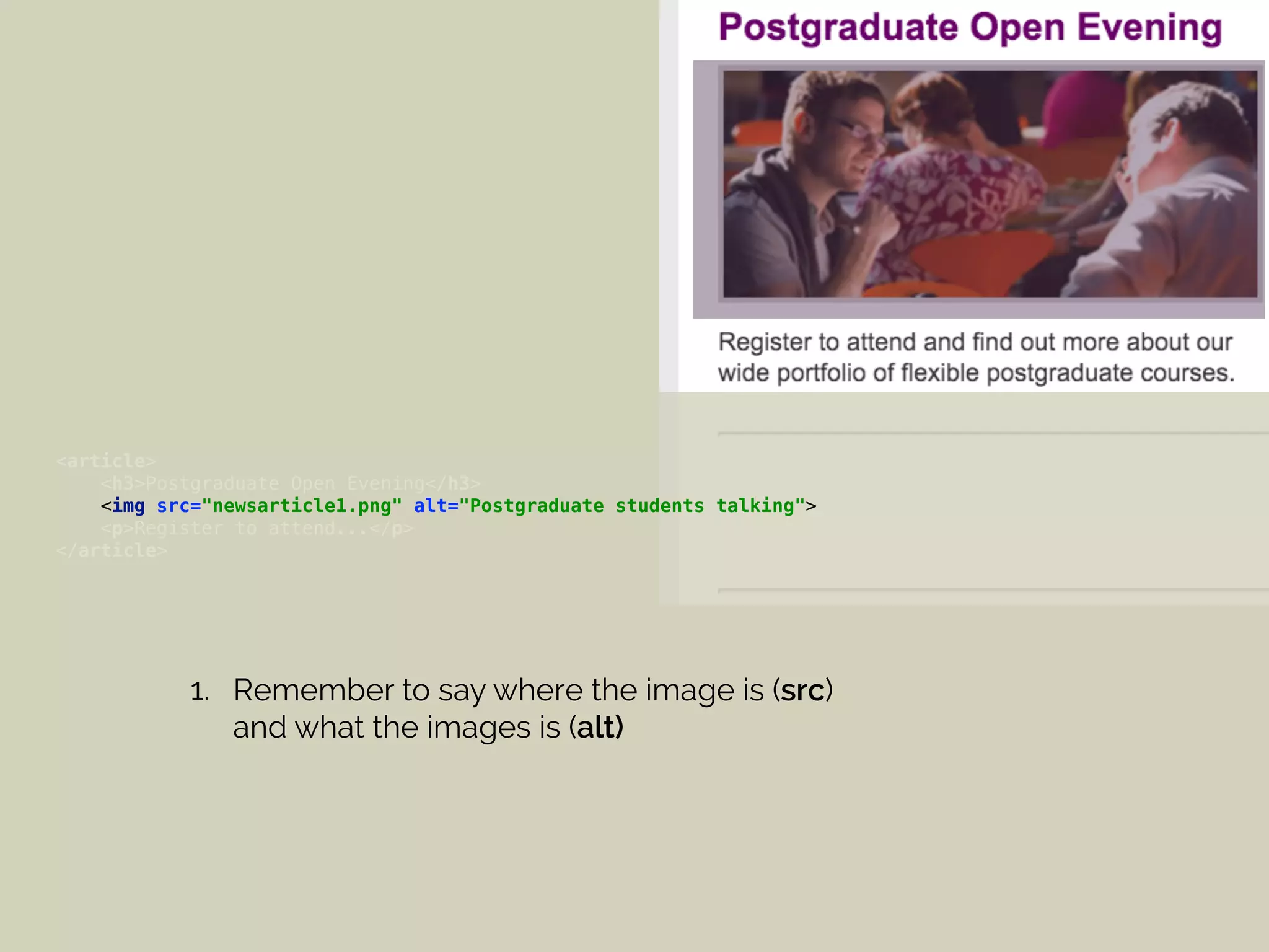 <article> 
<h3>Postgraduate Open Evening</h3> 
<img src="newsarticle1.png" alt="Postgraduate students talking"> 
<p>Register to attend...</p> 
</article>
1. Remember to say where the image is (src)
and what the images is (alt)
 