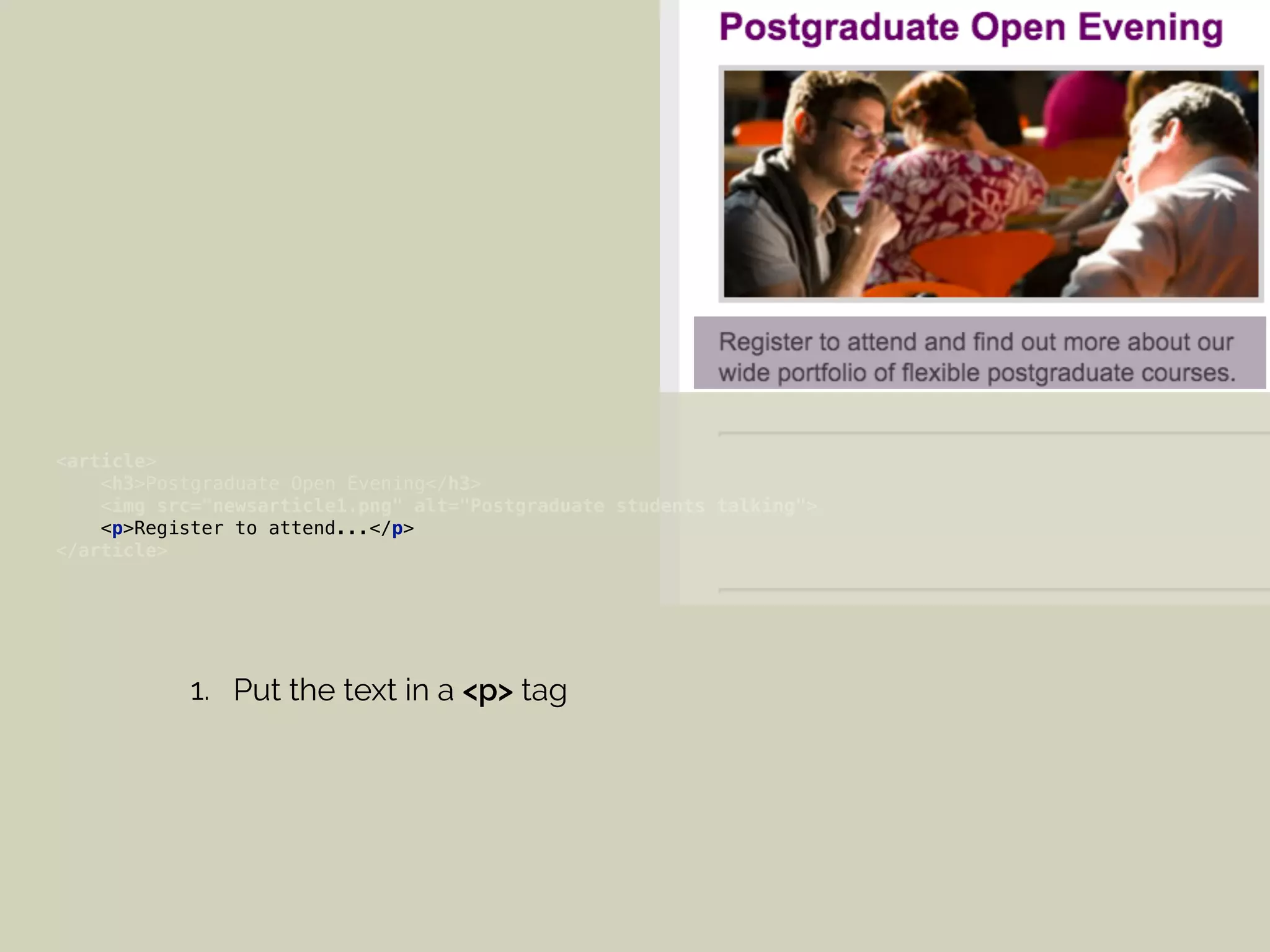 <article> 
<h3>Postgraduate Open Evening</h3> 
<img src="newsarticle1.png" alt="Postgraduate students talking"> 
<p>Register to attend...</p> 
</article>
1. Put the text in a <p> tag
 