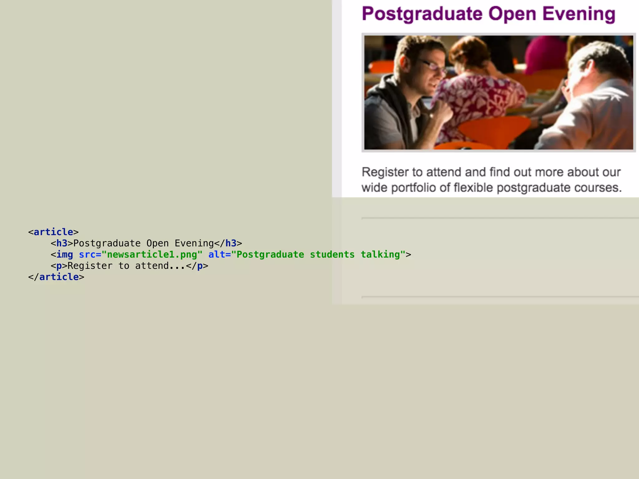 <article> 
<h3>Postgraduate Open Evening</h3> 
<img src="newsarticle1.png" alt="Postgraduate students talking"> 
<p>Register to attend...</p> 
</article>
 