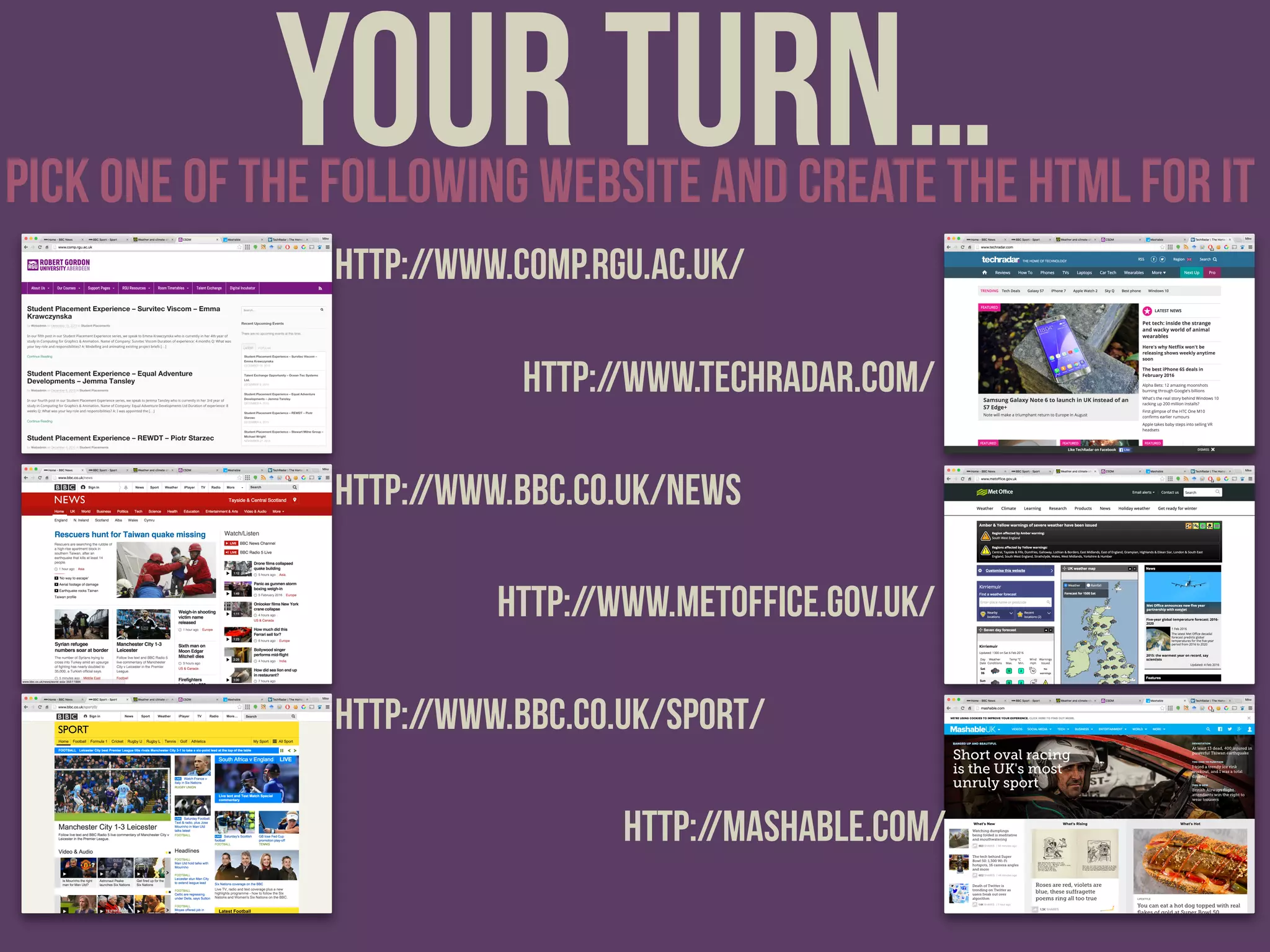 Your turn…pick one of the following website and create the html for it
http://www.comp.rgu.ac.uk/
http://www.bbc.co.uk/news
http://www.bbc.co.uk/sport/
http://www.techradar.com/
http://www.metoffice.gov.uk/
http://mashable.com/
 