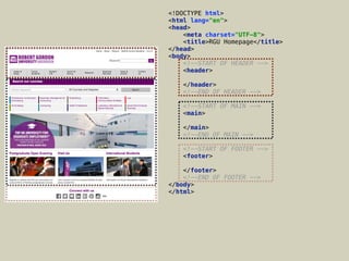 <!DOCTYPE html> 
<html lang="en"> 
<head> 
<meta charset="UTF-8"> 
<title>RGU Homepage</title> 
</head> 
<body> 
<!--START OF HEADER --> 
<header> 
 
</header> 
<!--END OF HEADER --> 
 
<!--START OF MAIN --> 
<main> 
 
</main> 
<!--END OF MAIN --> 
 
<!--START OF FOOTER --> 
<footer> 
 
</footer> 
<!--END OF FOOTER --> 
</body> 
</html>
 