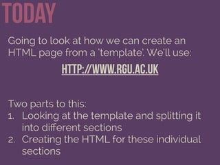 Today
Going to look at how we can create an
HTML page from a ‘template’. We’ll use:
http://www.rgu.ac.uk
Two parts to this:
1. Looking at the template and splitting it
into diﬀerent sections
2. Creating the HTML for these individual
sections
 