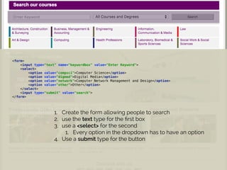 <section> 
<h2>Search our courses</h2> 
<form> 
<input type="text" name="keywordbox" value="Enter Keyword"> 
<select> 
<option value="compsci">Computer Science</option> 
<option value="digmed">Digital Media</option> 
<option value="network">Computer Network Management and Design</option> 
<option value="other">Other</option> 
</select> 
<input type="submit" value="search"> 
</form> 
<ul> 
<li>Architeture, Construction & Surveying</li> 
<li>Business, Management & Accounting</li> 
<li>Engineering</li> 
<li>...</li> 
</ul> 
</section>
1. Create the form allowing people to search
2. use the text type for the ﬁrst box
3. use a <select> for the second
1. Every option in the dropdown has to have an option
4. Use a submit type for the button
 