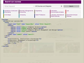 <section> 
<h2>Search our courses</h2> 
<form> 
<input type="text" name="keywordbox" value="Enter Keyword"> 
<select> 
<option value="compsci">Computer Science</option> 
<option value="digmed">Digital Media</option> 
<option value="network">Computer Network Management and Design</option> 
<option value="other">Other</option> 
</select> 
<input type="submit" value="search"> 
</form> 
<ul> 
<li>Architeture, Construction & Surveying</li> 
<li>Business, Management & Accounting</li> 
<li>Engineering</li> 
<li>...</li> 
</ul> 
</section>
 
