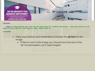 <section>
 
<img src="advertbanner.png" alt="Top UK University for Graduate Employment - HESA Destination of UK
Leavers Survey 2013/14. Published by HESA, August 2015”/>
 
</section>
1. Fairly easy section, just remember to include the alt text for the
image.
1. If there is text in the image you should have the text in the
‘alt’ (screenreaders can’t read images)
 