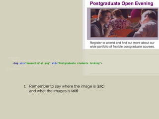 <article> 
<h3>Postgraduate Open Evening</h3> 
<img src="newsarticle1.png" alt="Postgraduate students talking"> 
<p>Register to attend...</p> 
</article>
1. Remember to say where the image is (src)
and what the images is (alt)
 