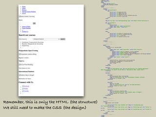 <!DOCTYPE html> 
<html lang="en"> 
<head> 
<meta charset="UTF-8"> 
<title>RGU Homepage</title> 
</head> 
<body> 
<!--START OF HEADER --> 
<header> 
<div id="quicklinks"> 
<ul> 
<li><a href ="#">Home</a></li> 
<li><a href ="#">About</a></li> 
<li><a href ="#">RGYou</a></li> 
<li><a href ="#">Staff & Current Students</a></li> 
<li><a href ="#">A to Z</a></li> 
</ul> 
</div> 
 
<img id="rgu_logo" src="robertgordonlogo.jpeg" alt="Robert Gordon University"/> 
 
<div id="seachbox"> 
<form> 
<p>Search</p> 
<input type="text" name="searchfield"> 
<input type="submit" value="Go"> 
</form> 
</div> 
 
<nav> 
<ul> 
<li><a href ="#">Areas of Study</a></li> 
<li><a href ="#">Future Students</a></li> 
<li><a href ="#">...</a></li> 
<li><a href ="#">Contact Us</a></li> 
</ul> 
</nav> 
 
</header> 
<!--END OF HEADER --> 
 
<!--START OF MAIN --> 
<main> 
<section> 
<h2>Search our courses</h2> 
<form> 
<input type="text" name="keywordbox" value="Enter Keyword"> 
<select> 
<option value="compsci">Computer Science</option> 
<option value="digmed">Digital Media</option> 
<option value="network">Computer Network Management and Design</option> 
<option value="other">Other</option> 
</select> 
<input type="submit" value="search"> 
</form> 
<ul> 
<li>Architeture, Construction & Surveying</li> 
<li>Business, Management & Accounting</li> 
<li>Engineering</li> 
<li>...</li> 
</ul> 
</section> 
 
<section> 
<img src="advertbanner.png" alt="Top UK University for Graduate Employment -
HESA Desintation of Uk Leavers Survey 2013/14. Published by HESA, August 2015"> 
</section> 
 
<section> 
<!-- Article 1 --> 
<article> 
<h3>Postgraduate Open Evening</h3> 
<img src="newsarticle1.png" alt="Postgraduate students talking"> 
<p>Register to attend...</p> 
</article> 
 
<!-- Article 2 --> 
<article> 
<h3>Visit Us</h3> 
<img src="newsarticle2.png" alt="Sir Ian Wood Building"> 
<p>Your chance to visit...</p> 
</article> 
 
<!-- Article 3 --> 
<article> 
<h3>International Students</h3> 
<img src="newsarticle3.png" alt="Students deep in thought"> 
<p>Information for future...</p> 
</article> 
</section> 
 
</main> 
<!--END OF MAIN --> 
 
<!--START OF FOOTER --> 
<footer> 
<h2>Connect with Us</h2> 
<ul> 
<li><a href="http://www.facebook.com"><img src="facebooklogo.png"
alt="Facebook"></a></li> 
<li><a href="http://www.twitter.com"><img src="twitterlogo.png" alt="Twitter"></
a></li> 
<li><a href="http://www.youtube.com"><img src="youtubelogo.png" alt="Youtube"></
a></li> 
<li>...</li> 
</ul> 
</footer> 
<!--END OF FOOTER --> 
</body> 
</html>
Remember, this is only the HTML (the structure)
We still need to make the CSS (the design)
 