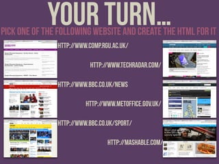 Your turn…pick one of the following website and create the html for it
http://www.comp.rgu.ac.uk/
http://www.bbc.co.uk/news
http://www.bbc.co.uk/sport/
http://www.techradar.com/
http://www.metoffice.gov.uk/
http://mashable.com/
 