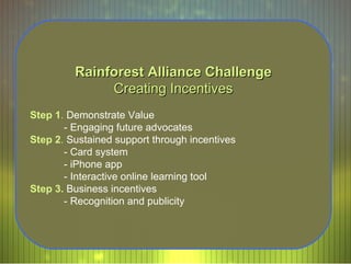 Rainforest Alliance Challenge Creating Incentives Step 1 .  Demonstrate Value - Engaging future advocates  Step 2 .  Sustained support through incentives - Card system - iPhone app - Interactive online learning tool  Step 3.   Business incentives - Recognition and publicity 