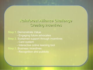 Rainforest Alliance Challenge Creating Incentives Step 1 .  Demonstrate Value - Engaging future advocates  Step 2 .  Sustained support through incentives - Card system - Interactive online learning tool  Step 3.   Business incentives - Recognition and publicity 