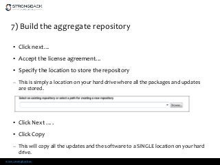 www.strongback.us
7) Build the aggregate repository
• Click next…
• Accept the license agreement…
• Specify the location to store the repository
– This is simply a location on your hard drive where all the packages and updates
are stored.
• Click Next ….
• Click Copy
– This will copy all the updates and the software to a SINGLE location on your hard
drive.
 
