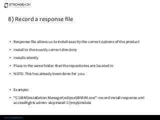 www.strongback.us
8) Record a response file
• Response file allows us to install exactly the correct options of the product
• Install to the exactly correct directory
• Installs silently
• Place in the same folder that the repositories are located in
• NOTE: This has already been done for you
• Example:
• “C:IBMInstallation ManagereclipseIBMIM.exe" -record install-response.xml
accessRights admin -skipInstall C:tmpiimdata
 