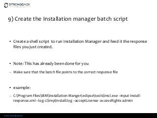 www.strongback.us
9) Create the Installation manager batch script
• Create a shell script to run Installation Manager and feed it the response
files you just created.
• Note: This has already been done for you
– Make sure that the batch file points to the correct response file
• example:
– C:Program FilesIBMInstallation Mangereclipsetoolsimcl.exe –input install-
response.xml –log c:tmpinstall.log –acceptLicense -accessRights admin
 