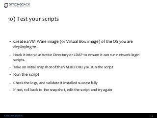 www.strongback.us
10) Test your scripts
• Create a VM Ware image (or Virtual Box image) of the OS you are
deploying to
– Hook it into your Active Directory or LDAP to ensure it can run network login
scripts.
– Take an initial snapshot of the VM BEFORE you run the script
• Run the script
– Check the logs, and validate it installed successfully
– If not, roll back to the snapshot, edit the script and try again
14
 