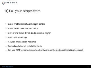 www.strongback.us
11) Call your scripts from
• Basic method: network login script
– Make sure it does not run twice
• Better method: Tivoli Endpoint Manager
– Push to the desktop
– No user intervention required
– Centralized view of installation logs
– Can use TEM to manage nearly all software on the desktop (including licenses)
15
 
