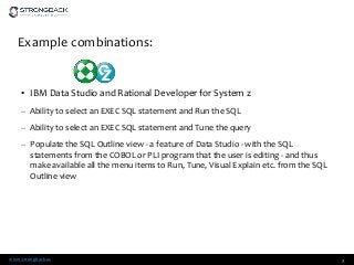 www.strongback.us
Example combinations:
• IBM Data Studio and Rational Developer for System z
– Ability to select an EXEC SQL statement and Run the SQL
– Ability to select an EXEC SQL statement and Tune the query
– Populate the SQL Outline view - a feature of Data Studio - with the SQL
statements from the COBOL or PLI program that the user is editing - and thus
make available all the menu items to Run, Tune, Visual Explain etc. from the SQL
Outline view
3
 