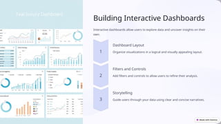 Building Interactive Dashboards
Interactive dashboards allow users to explore data and uncover insights on their
own.
Dashboard Layout
Organize visualizations in a logical and visually appealing layout.
Filters and Controls
Add filters and controls to allow users to refine their analysis.
Storytelling
Guide users through your data using clear and concise narratives.
 