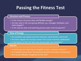 Passing the Fitness Test
• Is the chosen structure clear and flexible enough?
• Are key roles in the core group defined, e.g., manager, facilitator, and
back-stopper?
• Is the step-by-step work planning process open and transparent?
Structure and Process
• Do members care about common interests, commitment, and trust?
• Are there regular face-to-face events? Are social moments celebrated?
• Is the history of the CoP alive and shared with new members?
Flow of Energy
• Is delivering and reporting on tangible results a common concern?
• Do members draw direct and practical benefits from their involvement?
• Are results officially recognized by the host?
Results
 