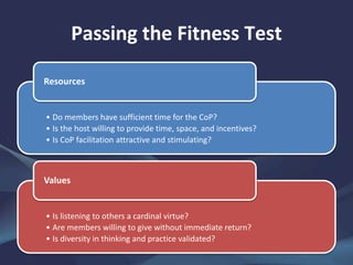 Passing the Fitness Test
• Do members have sufficient time for the CoP?
• Is the host willing to provide time, space, and incentives?
• Is CoP facilitation attractive and stimulating?
Resources
• Is listening to others a cardinal virtue?
• Are members willing to give without immediate return?
• Is diversity in thinking and practice validated?
Values
 