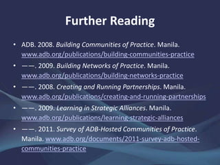 Further Reading
• ADB. 2008. Building Communities of Practice. Manila.
www.adb.org/publications/building-communities-practice
• ——. 2009. Building Networks of Practice. Manila.
www.adb.org/publications/building-networks-practice
• ——. 2008. Creating and Running Partnerships. Manila.
www.adb.org/publications/creating-and-running-partnerships
• ——. 2009. Learning in Strategic Alliances. Manila.
www.adb.org/publications/learning-strategic-alliances
• ——. 2011. Survey of ADB-Hosted Communities of Practice.
Manila. www.adb.org/documents/2011-survey-adb-hosted-
communities-practice
 