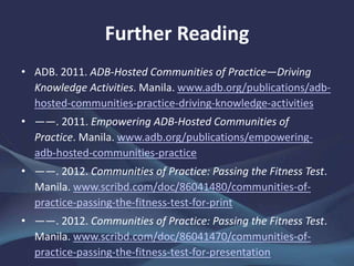 Further Reading
• ADB. 2011. ADB-Hosted Communities of Practice—Driving
Knowledge Activities. Manila. www.adb.org/publications/adb-
hosted-communities-practice-driving-knowledge-activities
• ——. 2011. Empowering ADB-Hosted Communities of
Practice. Manila. www.adb.org/publications/empowering-
adb-hosted-communities-practice
• ——. 2012. Communities of Practice: Passing the Fitness Test.
Manila. www.scribd.com/doc/86041480/communities-of-
practice-passing-the-fitness-test-for-print
• ——. 2012. Communities of Practice: Passing the Fitness Test.
Manila. www.scribd.com/doc/86041470/communities-of-
practice-passing-the-fitness-test-for-presentation
 