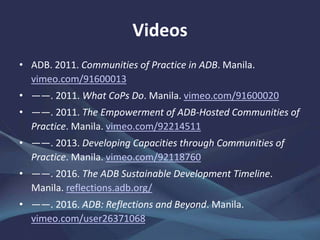 Videos
• ADB. 2011. Communities of Practice in ADB. Manila.
vimeo.com/91600013
• ——. 2011. What CoPs Do. Manila. vimeo.com/91600020
• ——. 2011. The Empowerment of ADB-Hosted Communities of
Practice. Manila. vimeo.com/92214511
• ——. 2013. Developing Capacities through Communities of
Practice. Manila. vimeo.com/92118760
• ——. 2016. The ADB Sustainable Development Timeline.
Manila. reflections.adb.org/
• ——. 2016. ADB: Reflections and Beyond. Manila.
vimeo.com/user26371068
 