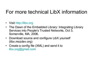 For more technical LibX information Visit  http:// libx.org The Dawn of the Embedded Library: Integrating Library Services into People's Trusted Networks, Oct 3, Somerville, MA, 2006.  Download source and configure LibX yourself (libx.mozdev.org) Create a config file (XML) and send it to  [email_address] 