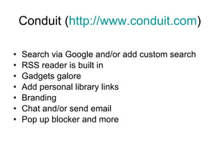 Conduit ( http://www.conduit.com )  Search via Google and/or add custom search RSS reader is built in Gadgets galore  Add personal library links Branding Chat and/or send email Pop up blocker and more  