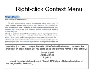 Right-click Context Menu Heuristics (i.e., rules) changes the order of the first and last name to increase the chance of an exact match. So, you could select the following names in their entirety: - James Joyce - Joyce, James - Joyce, J  …  and then right-click and select "Search SPC Library Catalog for Author …”  and be guided to the catalog. 