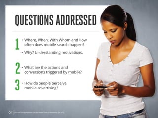 QuestionsAddressed
04
1
• 	Where, When, With Whom and How
	 often does mobile search happen?
• 	Why? Understanding motivations.
2• 	What are the actions and
	 conversions triggered by mobile?
3• 	How do people perceive
	 mobile advertising?
Source: Google/Nielsen Life360 Mobile Search Moments Q4 2012.
 
