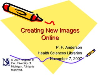 Creating New Images Online P. F. Anderson Health Sciences Libraries November 7, 2007 © 2007 Regents of the University of Michigan. All rights reserved. 